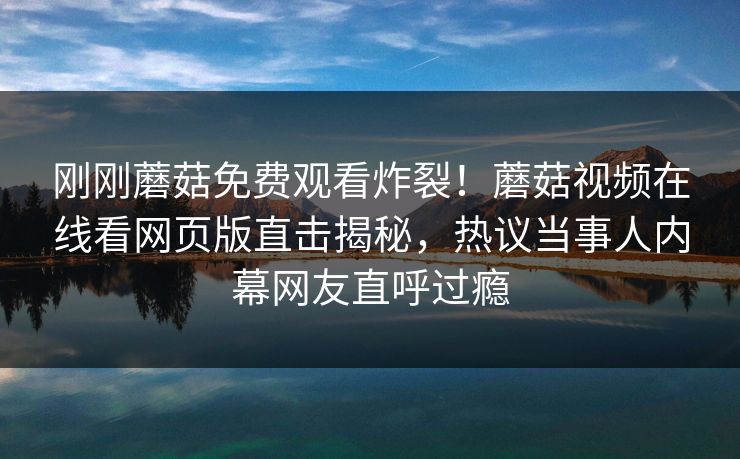 刚刚蘑菇免费观看炸裂！蘑菇视频在线看网页版直击揭秘，热议当事人内幕网友直呼过瘾
