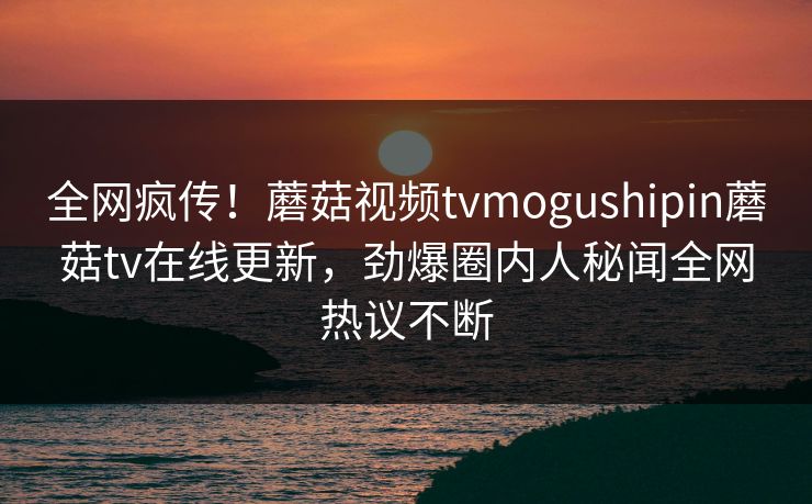 全网疯传！蘑菇视频tvmogushipin蘑菇tv在线更新，劲爆圈内人秘闻全网热议不断