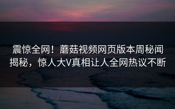 震惊全网！蘑菇视频网页版本周秘闻揭秘，惊人大V真相让人全网热议不断