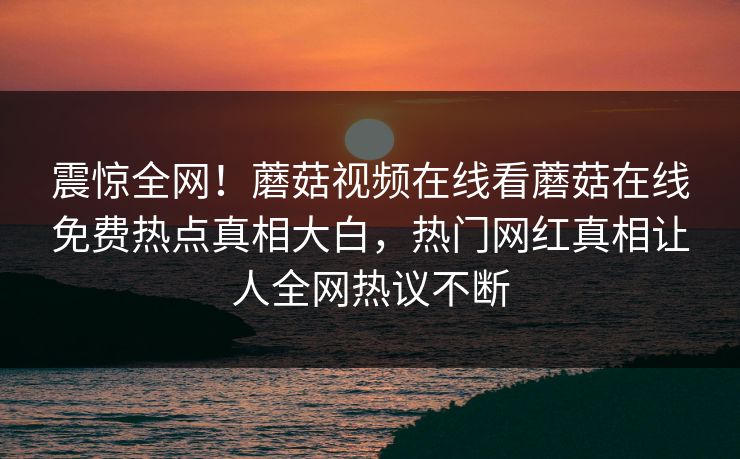 震惊全网！蘑菇视频在线看蘑菇在线免费热点真相大白，热门网红真相让人全网热议不断