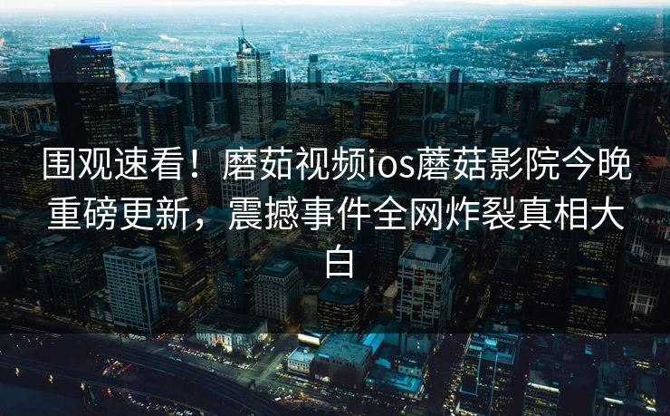 围观速看！磨茹视频ios蘑菇影院今晚重磅更新，震撼事件全网炸裂真相大白