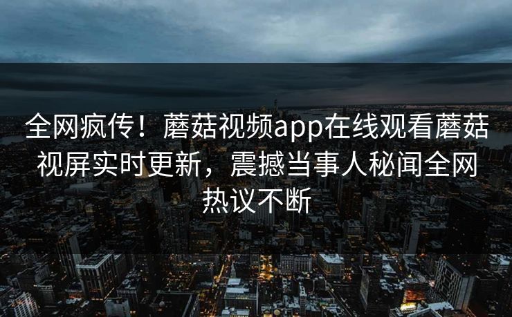 全网疯传！蘑菇视频app在线观看蘑菇视屏实时更新，震撼当事人秘闻全网热议不断