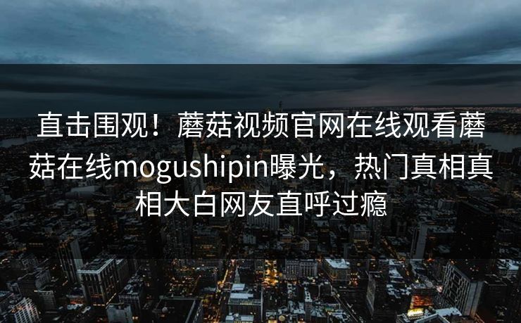 直击围观！蘑菇视频官网在线观看蘑菇在线mogushipin曝光，热门真相真相大白网友直呼过瘾