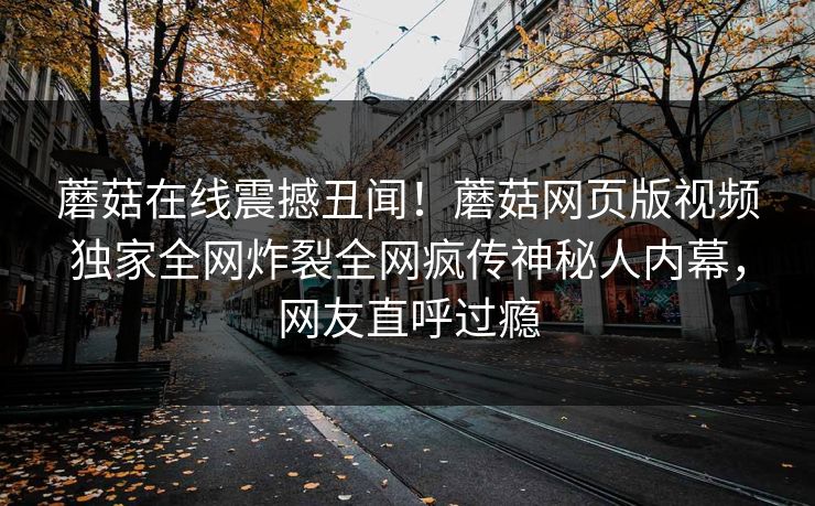 蘑菇在线震撼丑闻！蘑菇网页版视频独家全网炸裂全网疯传神秘人内幕，网友直呼过瘾