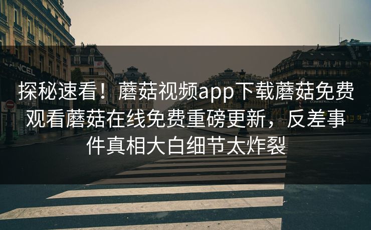 探秘速看！蘑菇视频app下载蘑菇免费观看蘑菇在线免费重磅更新，反差事件真相大白细节太炸裂