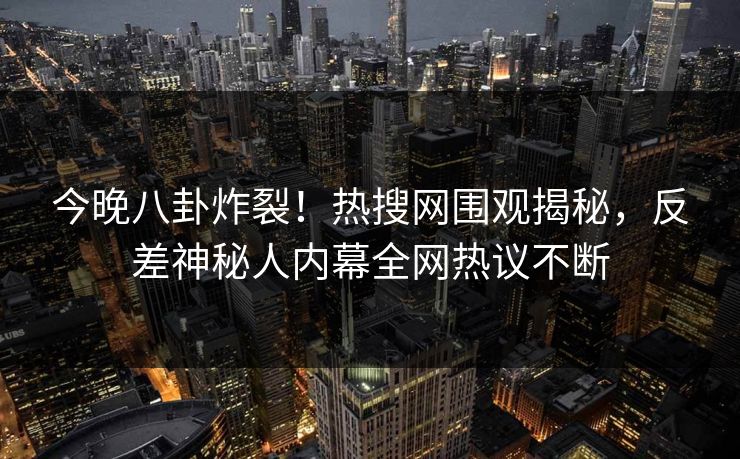 今晚八卦炸裂！热搜网围观揭秘，反差神秘人内幕全网热议不断
