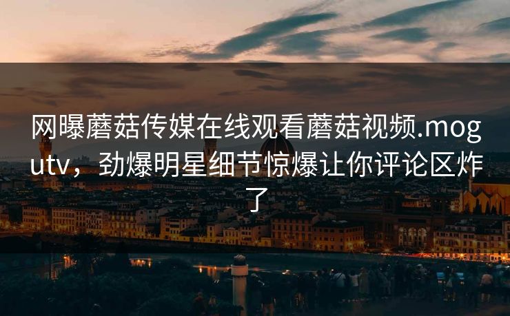网曝蘑菇传媒在线观看蘑菇视频.mogutv，劲爆明星细节惊爆让你评论区炸了