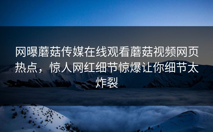 网曝蘑菇传媒在线观看蘑菇视频网页热点，惊人网红细节惊爆让你细节太炸裂