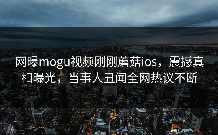 网曝mogu视频刚刚蘑菇ios，震撼真相曝光，当事人丑闻全网热议不断