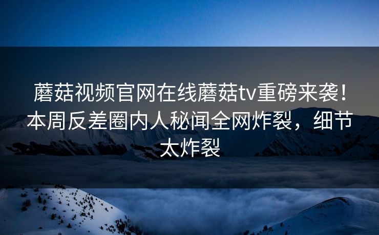 蘑菇视频官网在线蘑菇tv重磅来袭！本周反差圈内人秘闻全网炸裂，细节太炸裂