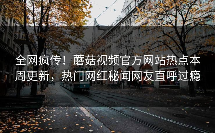 全网疯传！蘑菇视频官方网站热点本周更新，热门网红秘闻网友直呼过瘾