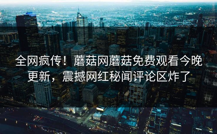 全网疯传！蘑菇网蘑菇免费观看今晚更新，震撼网红秘闻评论区炸了