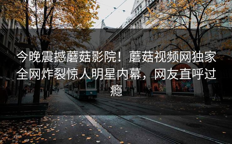 今晚震撼蘑菇影院！蘑菇视频网独家全网炸裂惊人明星内幕，网友直呼过瘾