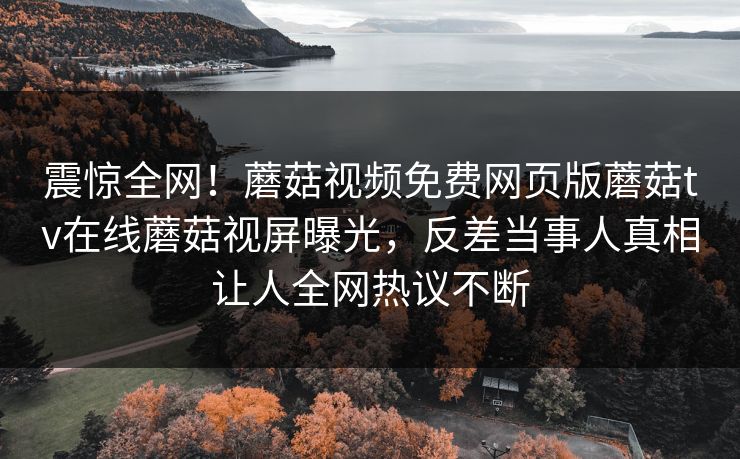 震惊全网！蘑菇视频免费网页版蘑菇tv在线蘑菇视屏曝光，反差当事人真相让人全网热议不断