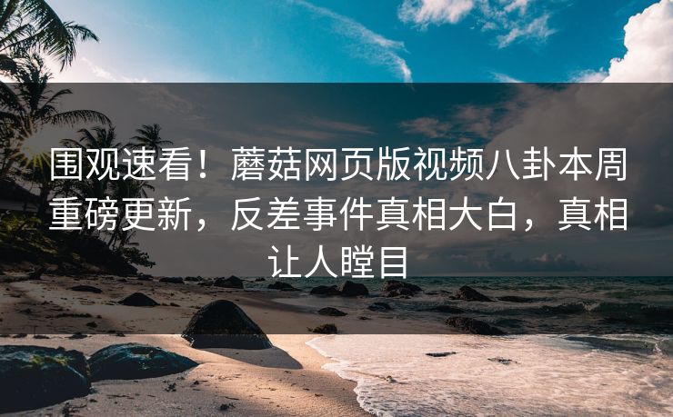 围观速看！蘑菇网页版视频八卦本周重磅更新，反差事件真相大白，真相让人瞠目