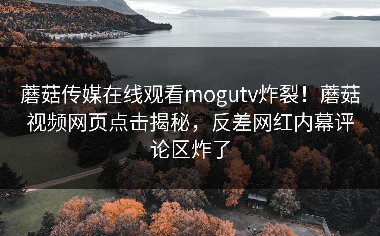 蘑菇传媒在线观看mogutv炸裂！蘑菇视频网页点击揭秘，反差网红内幕评论区炸了