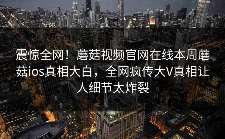 震惊全网！蘑菇视频官网在线本周蘑菇ios真相大白，全网疯传大V真相让人细节太炸裂