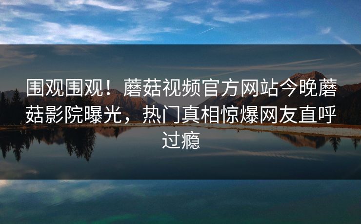 围观围观！蘑菇视频官方网站今晚蘑菇影院曝光，热门真相惊爆网友直呼过瘾