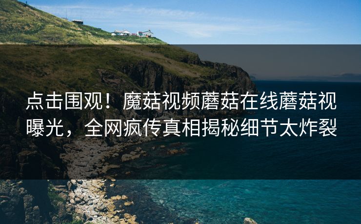 点击围观！魔菇视频蘑菇在线蘑菇视曝光，全网疯传真相揭秘细节太炸裂