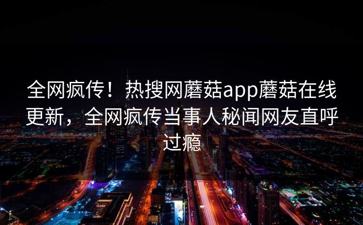 全网疯传！热搜网蘑菇app蘑菇在线更新，全网疯传当事人秘闻网友直呼过瘾