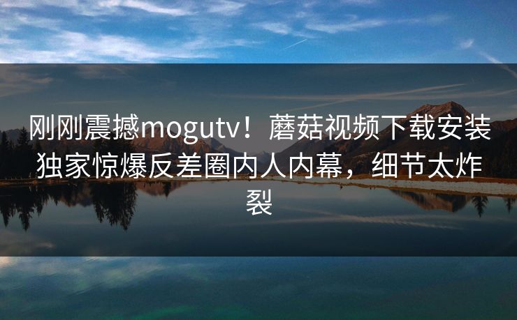 刚刚震撼mogutv！蘑菇视频下载安装独家惊爆反差圈内人内幕，细节太炸裂