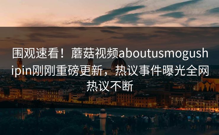 围观速看！蘑菇视频aboutusmogushipin刚刚重磅更新，热议事件曝光全网热议不断