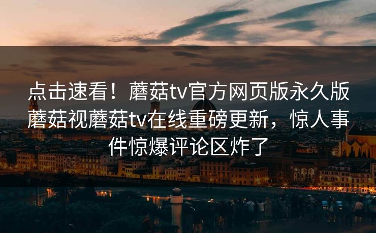 点击速看！蘑菇tv官方网页版永久版蘑菇视蘑菇tv在线重磅更新，惊人事件惊爆评论区炸了