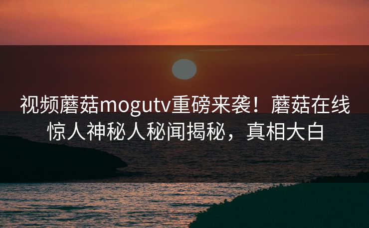视频蘑菇mogutv重磅来袭！蘑菇在线惊人神秘人秘闻揭秘，真相大白