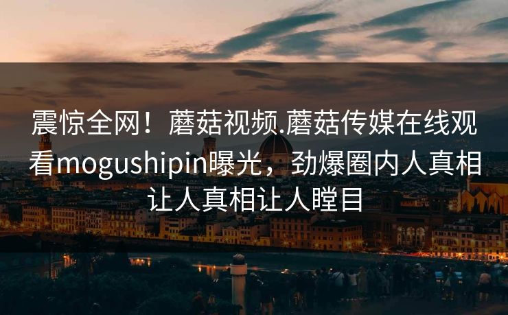 震惊全网！蘑菇视频.蘑菇传媒在线观看mogushipin曝光，劲爆圈内人真相让人真相让人瞠目