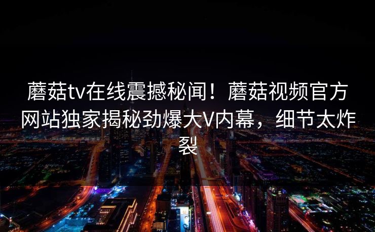蘑菇tv在线震撼秘闻！蘑菇视频官方网站独家揭秘劲爆大V内幕，细节太炸裂