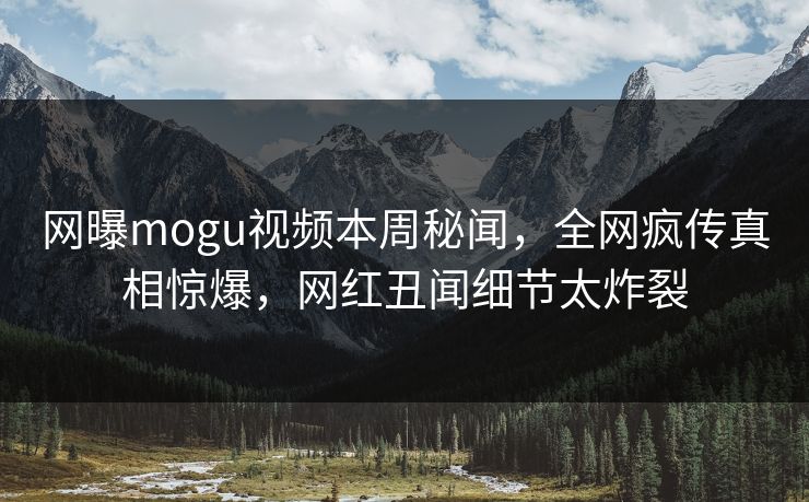 网曝mogu视频本周秘闻，全网疯传真相惊爆，网红丑闻细节太炸裂