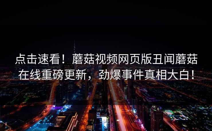 点击速看！蘑菇视频网页版丑闻蘑菇在线重磅更新，劲爆事件真相大白！