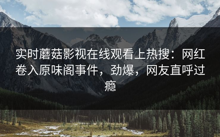 实时蘑菇影视在线观看上热搜：网红卷入原味阁事件，劲爆，网友直呼过瘾