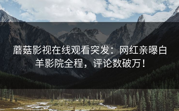 蘑菇影视在线观看突发：网红亲曝白羊影院全程，评论数破万！