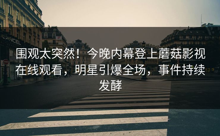 围观太突然！今晚内幕登上蘑菇影视在线观看，明星引爆全场，事件持续发酵