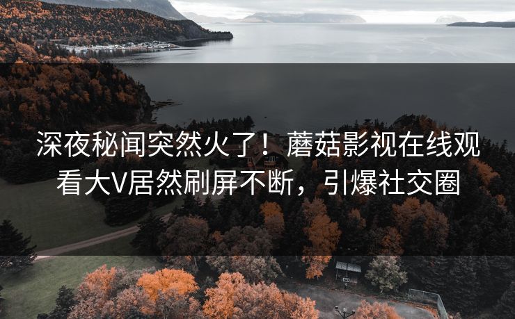 深夜秘闻突然火了！蘑菇影视在线观看大V居然刷屏不断，引爆社交圈