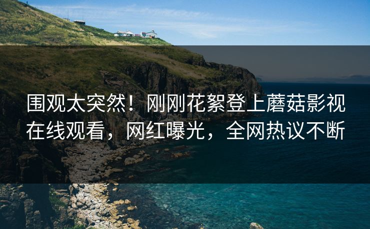 围观太突然！刚刚花絮登上蘑菇影视在线观看，网红曝光，全网热议不断