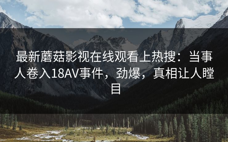 最新蘑菇影视在线观看上热搜：当事人卷入18AV事件，劲爆，真相让人瞠目