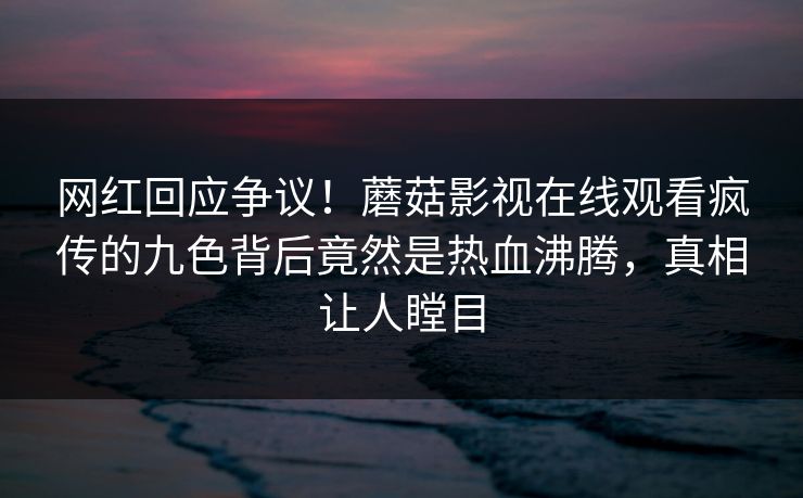 网红回应争议！蘑菇影视在线观看疯传的九色背后竟然是热血沸腾，真相让人瞠目