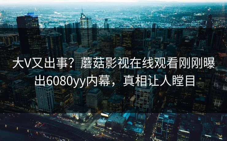 大V又出事？蘑菇影视在线观看刚刚曝出6080yy内幕，真相让人瞠目