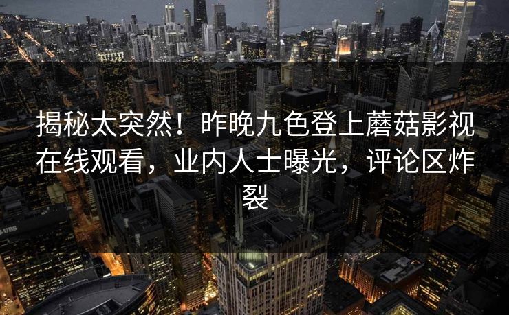 揭秘太突然！昨晚九色登上蘑菇影视在线观看，业内人士曝光，评论区炸裂