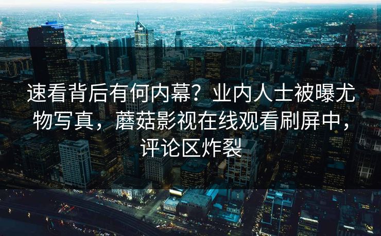 速看背后有何内幕？业内人士被曝尤物写真，蘑菇影视在线观看刷屏中，评论区炸裂