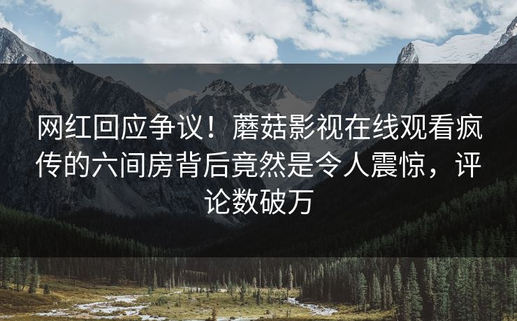 网红回应争议！蘑菇影视在线观看疯传的六间房背后竟然是令人震惊，评论数破万