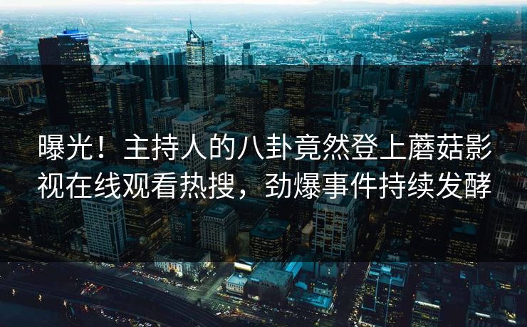 曝光！主持人的八卦竟然登上蘑菇影视在线观看热搜，劲爆事件持续发酵