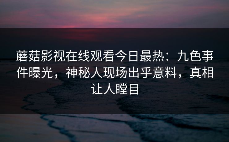 蘑菇影视在线观看今日最热：九色事件曝光，神秘人现场出乎意料，真相让人瞠目