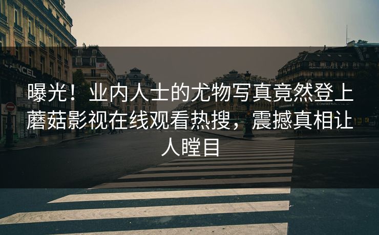 曝光！业内人士的尤物写真竟然登上蘑菇影视在线观看热搜，震撼真相让人瞠目