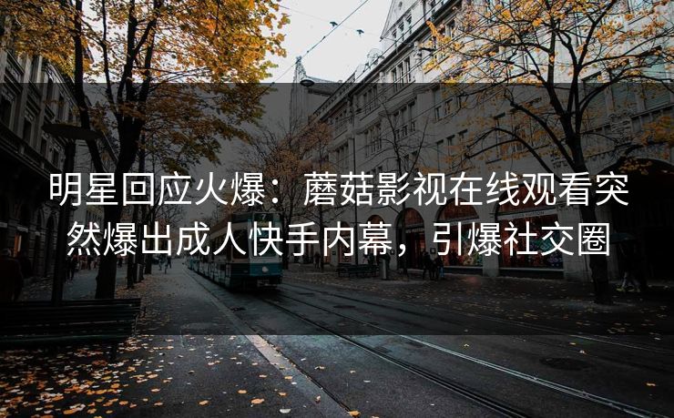 明星回应火爆：蘑菇影视在线观看突然爆出成人快手内幕，引爆社交圈
