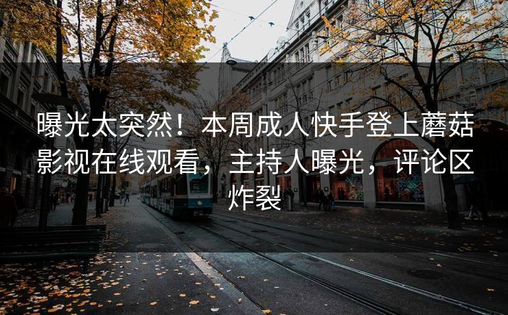 曝光太突然！本周成人快手登上蘑菇影视在线观看，主持人曝光，评论区炸裂