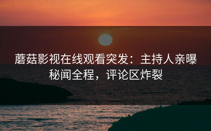 蘑菇影视在线观看突发：主持人亲曝秘闻全程，评论区炸裂