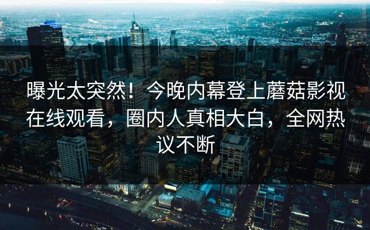 曝光太突然！今晚内幕登上蘑菇影视在线观看，圈内人真相大白，全网热议不断